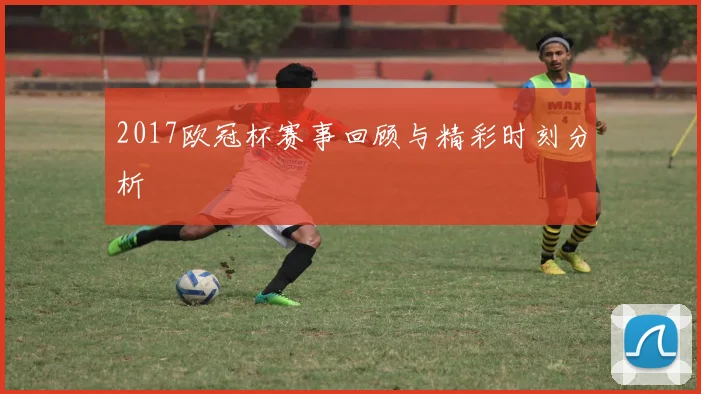 2017欧冠杯赛事回顾与精彩时刻分析