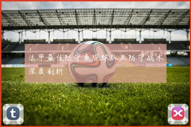 法甲最佳防守表现球队及防守战术深度剖析